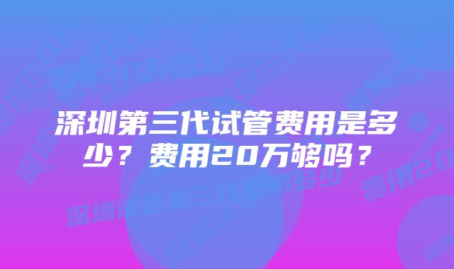 深圳第三代试管费用是多少？费用20万够吗？