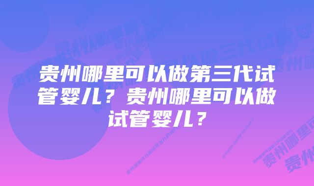 贵州哪里可以做第三代试管婴儿？贵州哪里可以做试管婴儿？