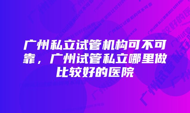 广州私立试管机构可不可靠，广州试管私立哪里做比较好的医院