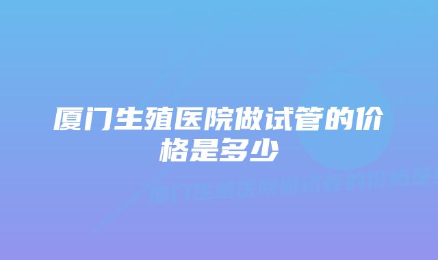 厦门生殖医院做试管的价格是多少