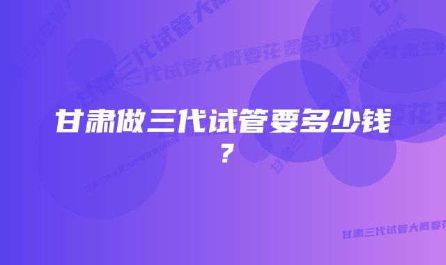 甘肃做三代试管要多少钱？