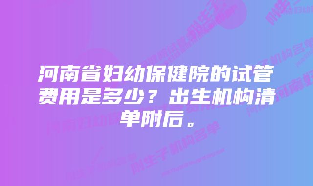 河南省妇幼保健院的试管费用是多少？出生机构清单附后。