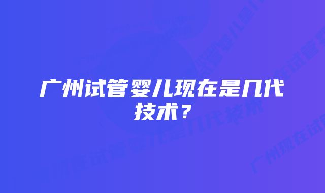 广州试管婴儿现在是几代技术？