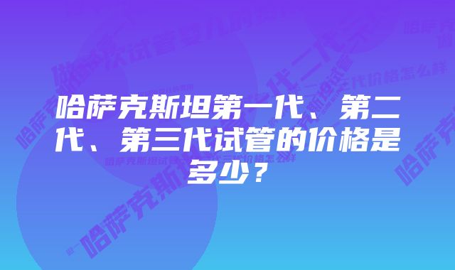 哈萨克斯坦第一代、第二代、第三代试管的价格是多少？