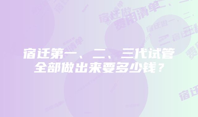 宿迁第一、二、三代试管全部做出来要多少钱？