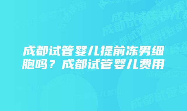 成都试管婴儿提前冻男细胞吗？成都试管婴儿费用