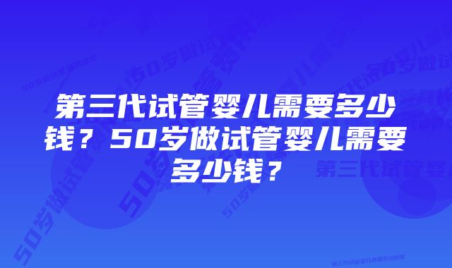 第三代试管婴儿需要多少钱？50岁做试管婴儿需要多少钱？