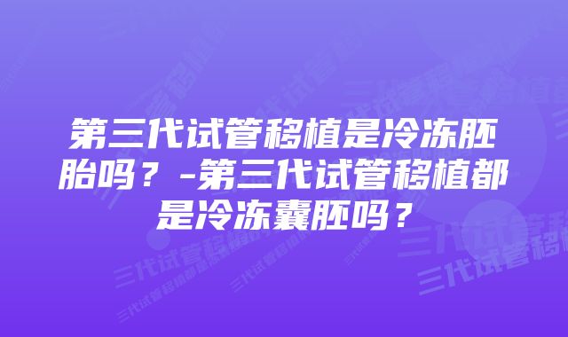 第三代试管移植是冷冻胚胎吗？-第三代试管移植都是冷冻囊胚吗？