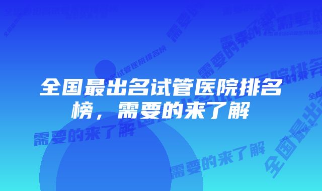 全国最出名试管医院排名榜，需要的来了解