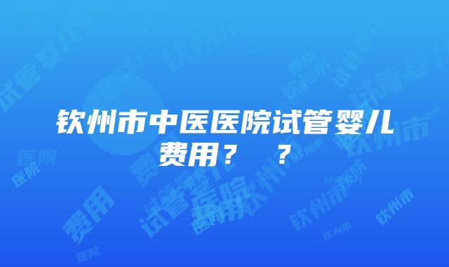 钦州市中医医院试管婴儿费用？ ？