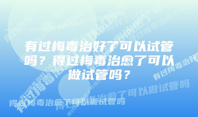 有过梅毒治好了可以试管吗？得过梅毒治愈了可以做试管吗？