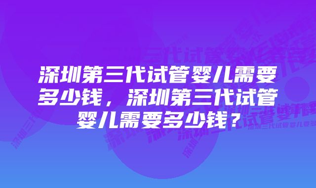 深圳第三代试管婴儿需要多少钱，深圳第三代试管婴儿需要多少钱？