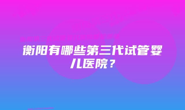 衡阳有哪些第三代试管婴儿医院？