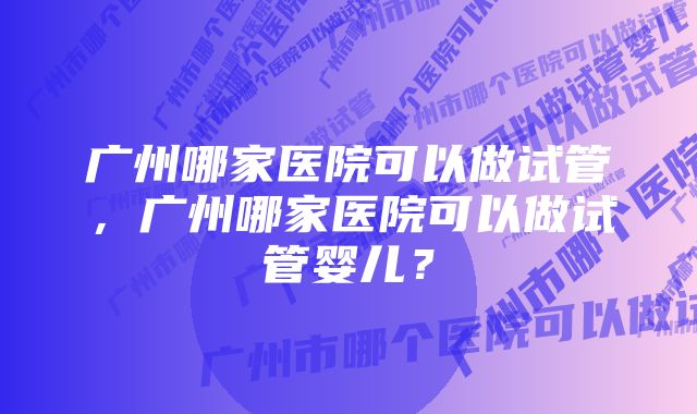 广州哪家医院可以做试管，广州哪家医院可以做试管婴儿？