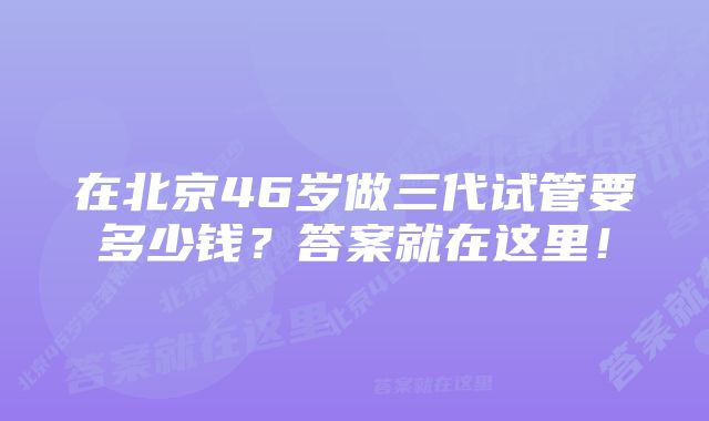 在北京46岁做三代试管要多少钱？答案就在这里！