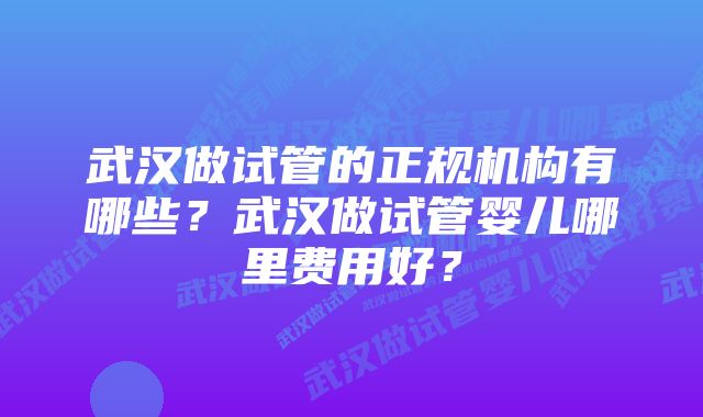 武汉做试管的正规机构有哪些？武汉做试管婴儿哪里费用好？