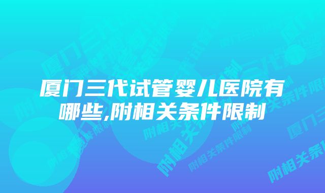 厦门三代试管婴儿医院有哪些,附相关条件限制