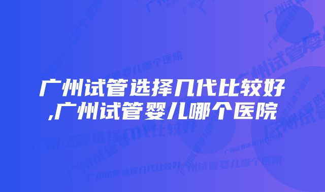 广州试管选择几代比较好,广州试管婴儿哪个医院