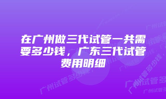 在广州做三代试管一共需要多少钱，广东三代试管费用明细