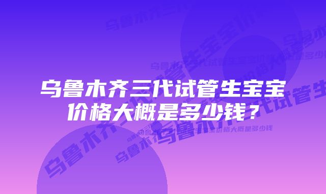 乌鲁木齐三代试管生宝宝价格大概是多少钱？