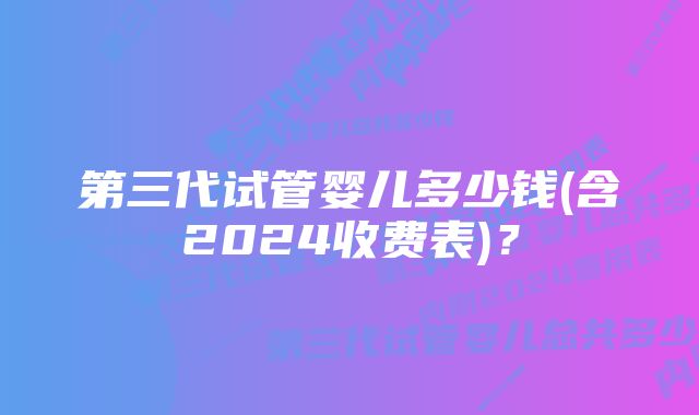 第三代试管婴儿多少钱(含2024收费表)？