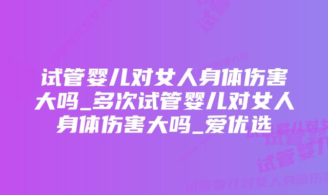 试管婴儿对女人身体伤害大吗_多次试管婴儿对女人身体伤害大吗_爱优选