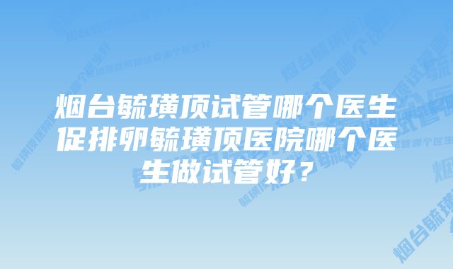 烟台毓璜顶试管哪个医生促排卵毓璜顶医院哪个医生做试管好？