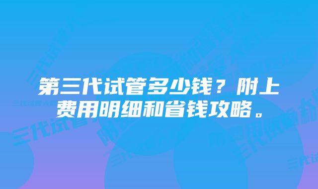 第三代试管多少钱？附上费用明细和省钱攻略。