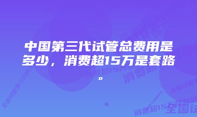 中国第三代试管总费用是多少，消费超15万是套路。