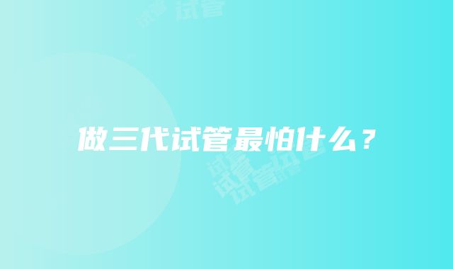 做三代试管最怕什么？