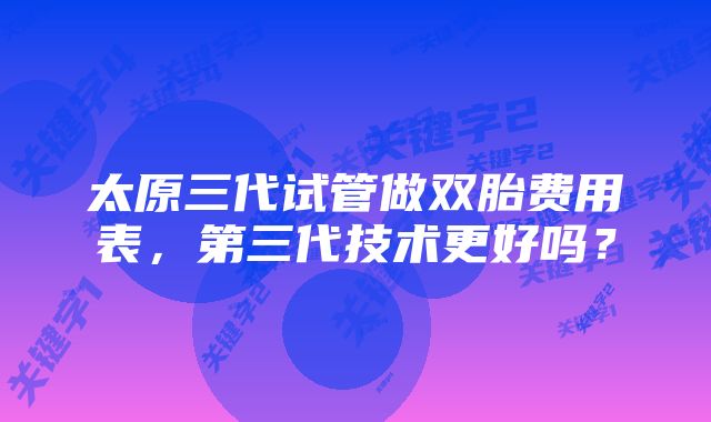 太原三代试管做双胎费用表，第三代技术更好吗？