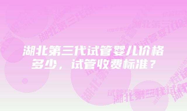 湖北第三代试管婴儿价格多少，试管收费标准？