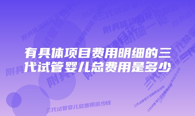 有具体项目费用明细的三代试管婴儿总费用是多少