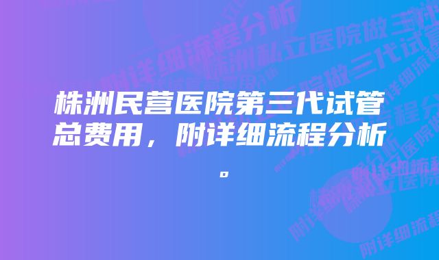 株洲民营医院第三代试管总费用，附详细流程分析。