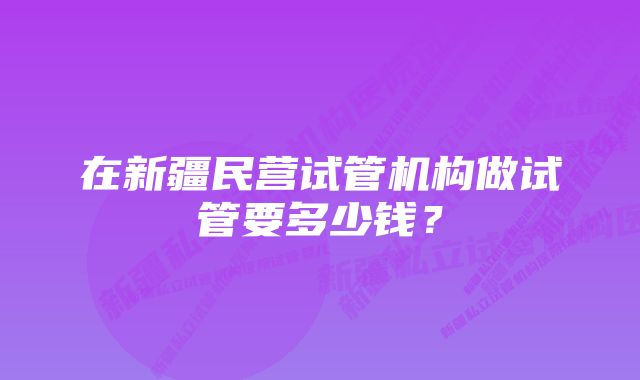 在新疆民营试管机构做试管要多少钱？