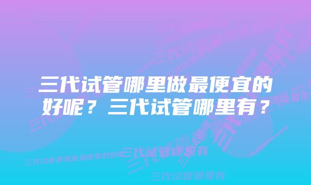 三代试管哪里做最便宜的好呢？三代试管哪里有？