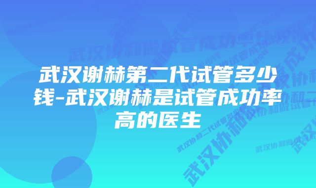 武汉谢赫第二代试管多少钱-武汉谢赫是试管成功率高的医生