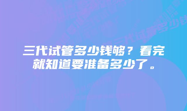 三代试管多少钱够？看完就知道要准备多少了。