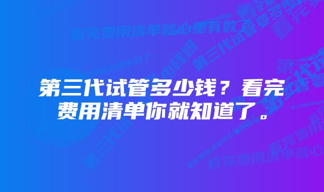 第三代试管多少钱？看完费用清单你就知道了。