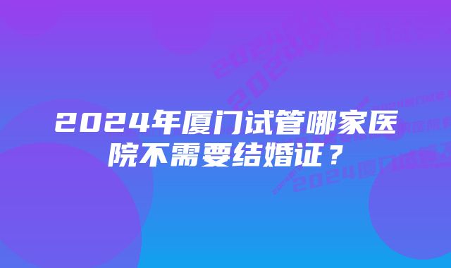 2024年厦门试管哪家医院不需要结婚证？