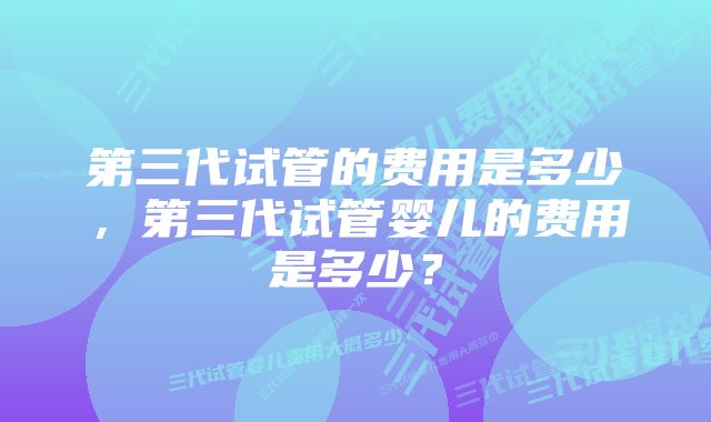 第三代试管的费用是多少，第三代试管婴儿的费用是多少？