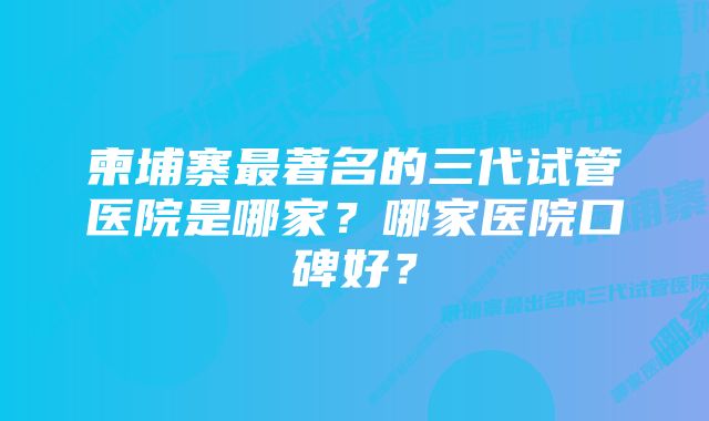 柬埔寨最著名的三代试管医院是哪家？哪家医院口碑好？