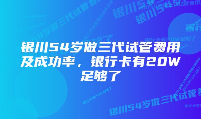 银川54岁做三代试管费用及成功率，银行卡有20W足够了