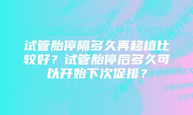 试管胎停隔多久再移植比较好？试管胎停后多久可以开始下次促排？