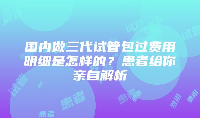 国内做三代试管包过费用明细是怎样的？患者给你亲自解析