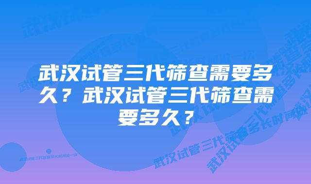 武汉试管三代筛查需要多久？武汉试管三代筛查需要多久？