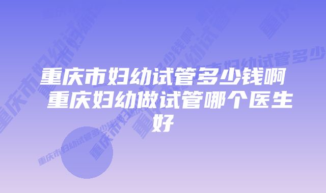 重庆市妇幼试管多少钱啊 重庆妇幼做试管哪个医生好