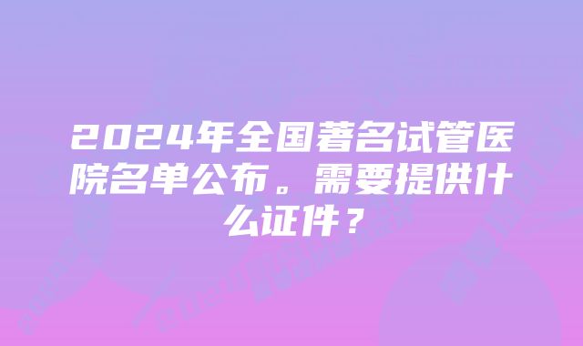 2024年全国著名试管医院名单公布。需要提供什么证件？