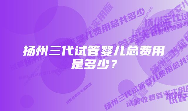 扬州三代试管婴儿总费用是多少？