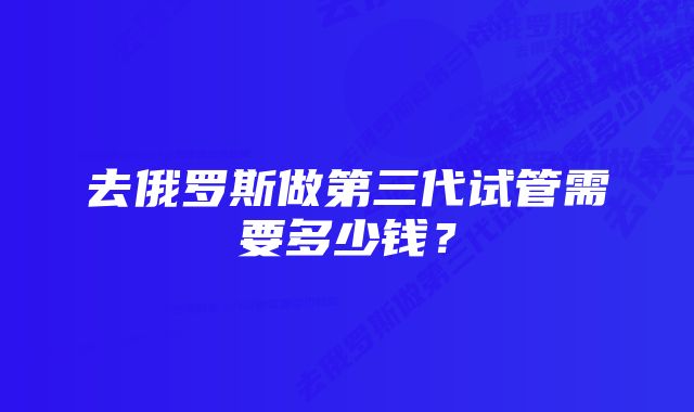 去俄罗斯做第三代试管需要多少钱？